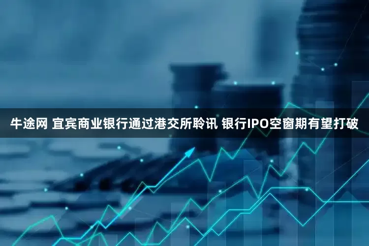 牛途网 宜宾商业银行通过港交所聆讯 银行IPO空窗期有望打破