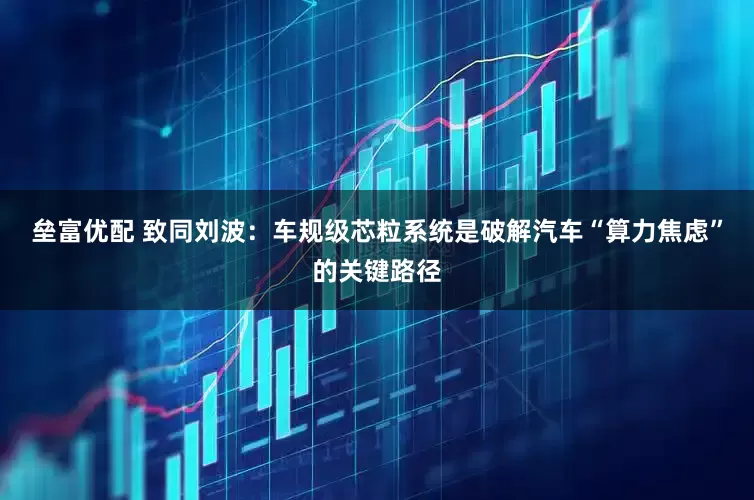 垒富优配 致同刘波：车规级芯粒系统是破解汽车“算力焦虑”的关键路径