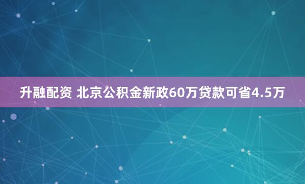升融配资 北京公积金新政60万贷款可省4.5万