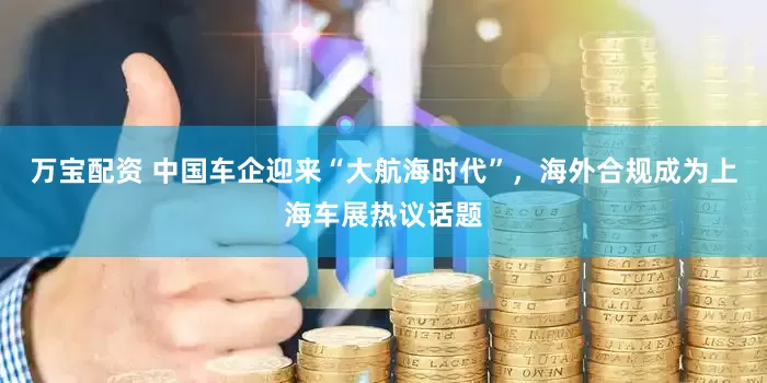 万宝配资 中国车企迎来“大航海时代”，海外合规成为上海车展热议话题