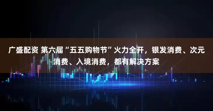 广盛配资 第六届“五五购物节”火力全开，银发消费、次元消费、入境消费，都有解决方案