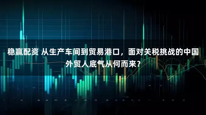 稳赢配资 从生产车间到贸易港口，面对关税挑战的中国外贸人底气从何而来？