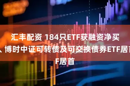 汇丰配资 184只ETF获融资净买入 博时中证可转债及可交换债券ETF居首