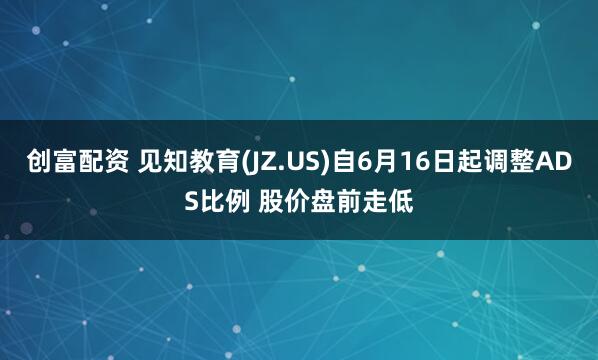 创富配资 见知教育(JZ.US)自6月16日起调整ADS比例 股价盘前走低