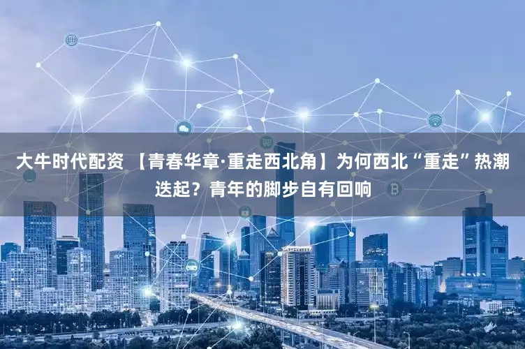 大牛时代配资 【青春华章·重走西北角】为何西北“重走”热潮迭起？青年的脚步自有回响
