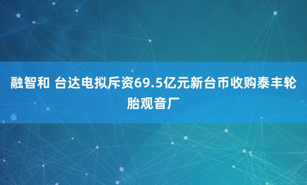 融智和 台达电拟斥资69.5亿元新台币收购泰丰轮胎观音厂