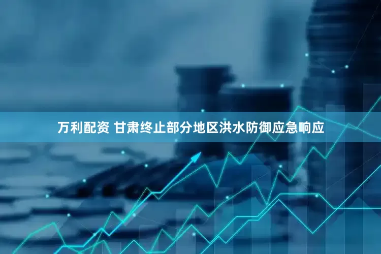万利配资 甘肃终止部分地区洪水防御应急响应