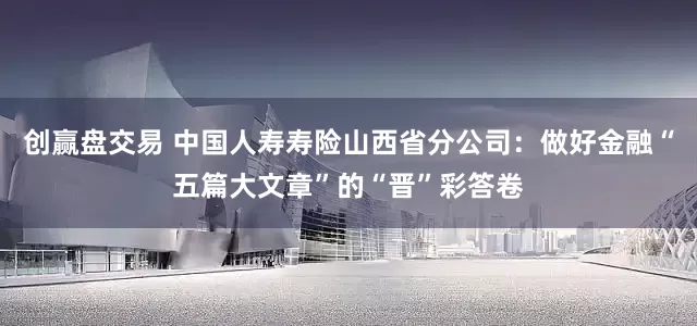 创赢盘交易 中国人寿寿险山西省分公司：做好金融“五篇大文章”的“晋”彩答卷