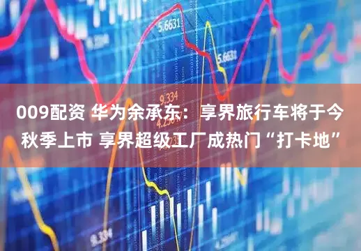 009配资 华为余承东：享界旅行车将于今秋季上市 享界超级工厂成热门“打卡地”