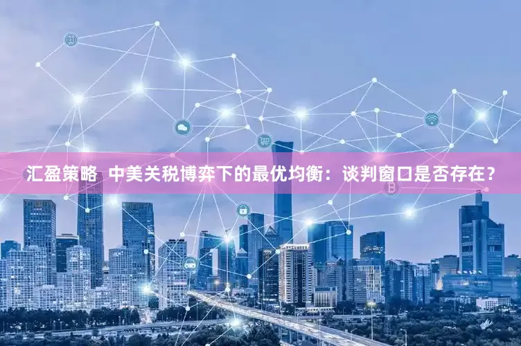 汇盈策略  中美关税博弈下的最优均衡：谈判窗口是否存在？