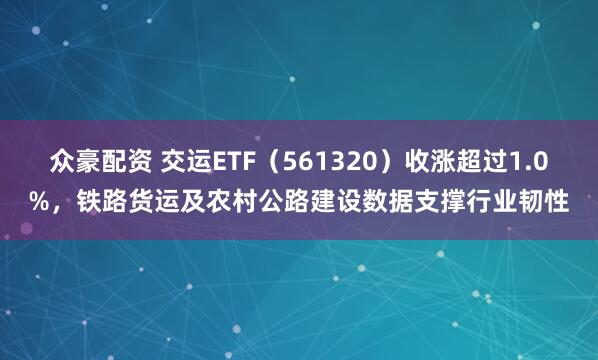 众豪配资 交运ETF（561320）收涨超过1.0%，铁路货运及农村公路建设数据支撑行业韧性