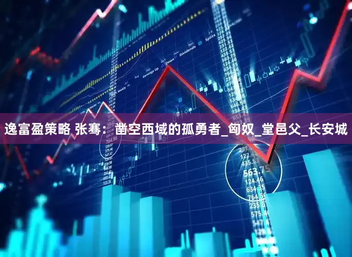 逸富盈策略 张骞：凿空西域的孤勇者_匈奴_堂邑父_长安城