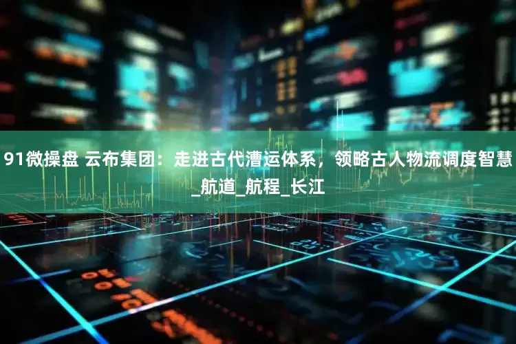 91微操盘 云布集团：走进古代漕运体系，领略古人物流调度智慧_航道_航程_长江