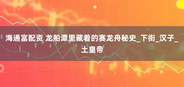 海通富配资 龙船潭里藏着的赛龙舟秘史_下街_汉子_土皇帝