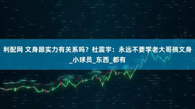 利配网 文身跟实力有关系吗？杜震宇：永远不要学老大哥搞文身_小球员_东西_都有