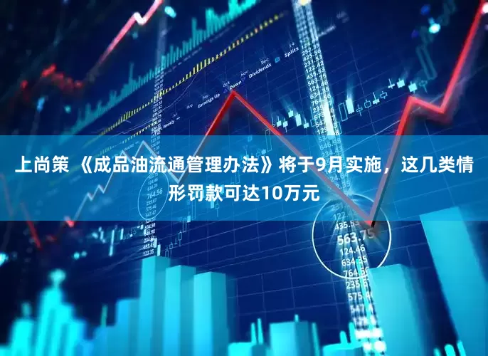 上尚策 《成品油流通管理办法》将于9月实施，这几类情形罚款可达10万元