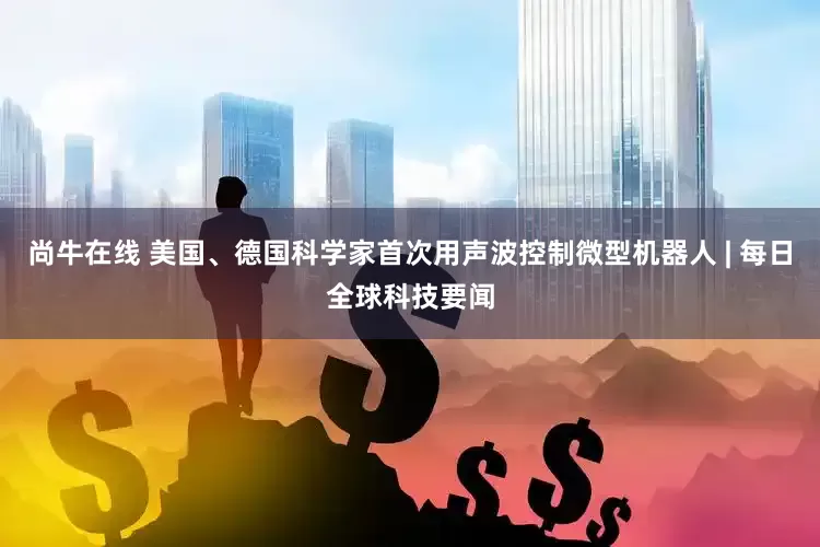 尚牛在线 美国、德国科学家首次用声波控制微型机器人 | 每日全球科技要闻
