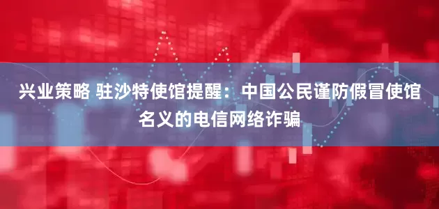 兴业策略 驻沙特使馆提醒：中国公民谨防假冒使馆名义的电信网络诈骗