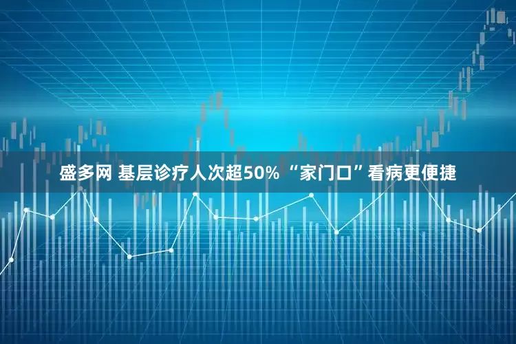 盛多网 基层诊疗人次超50% “家门口”看病更便捷
