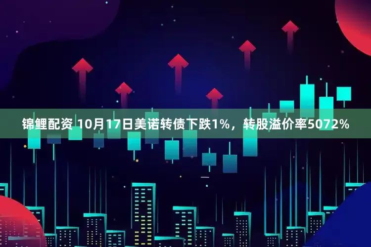 锦鲤配资 10月17日美诺转债下跌1%，转股溢价率5072%