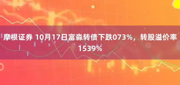 摩根证券 10月17日富淼转债下跌073%，转股溢价率1539%