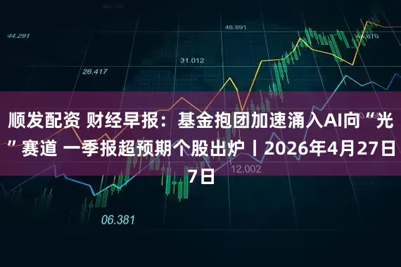 顺发配资 财经早报：基金抱团加速涌入AI向“光”赛道 一季报超预期个股出炉丨2026年4月27日
