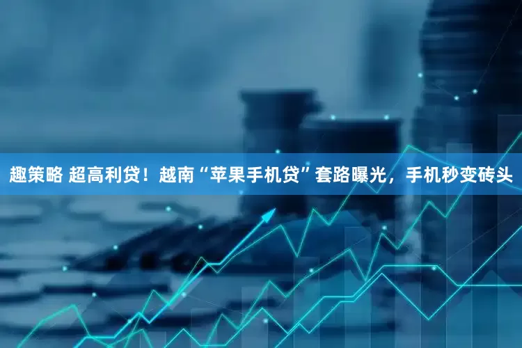 趣策略 超高利贷！越南“苹果手机贷”套路曝光，手机秒变砖头
