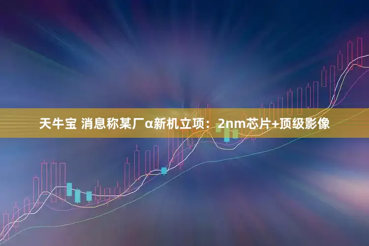 天牛宝 消息称某厂α新机立项：2nm芯片+顶级影像